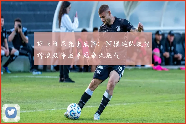 斯卡洛尼亮出底牌:阿根廷队攻防转换效率成争冠最大底气