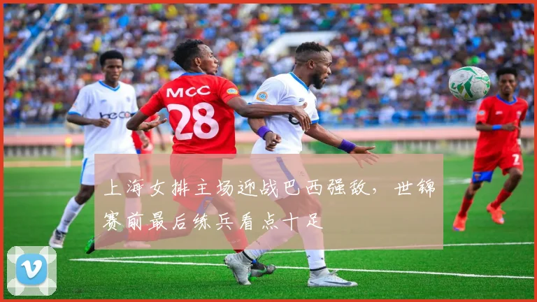 上海女排主场迎战巴西强敌,世锦赛前最后练兵看点十足