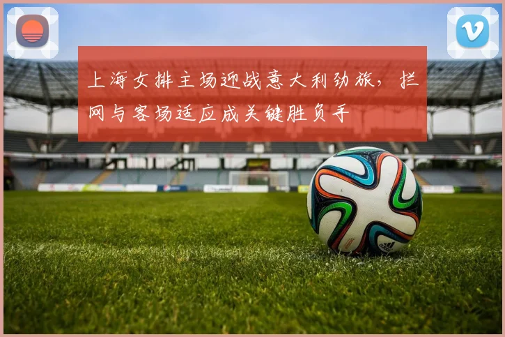 上海女排主场迎战意大利劲旅,拦网与客场适应成关键胜负手