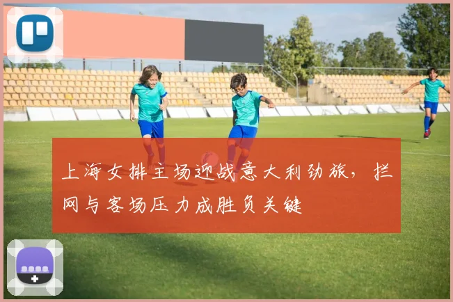 上海女排主场迎战意大利劲旅,拦网与客场压力成胜负关键