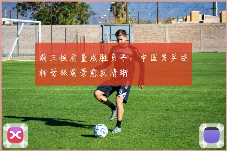 前三板质量成胜负手，中国男乒逆转晋级前景愈发清晰
