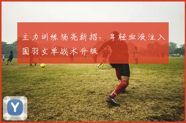 主力训练场亮新招,年轻血液注入国羽女单战术升级