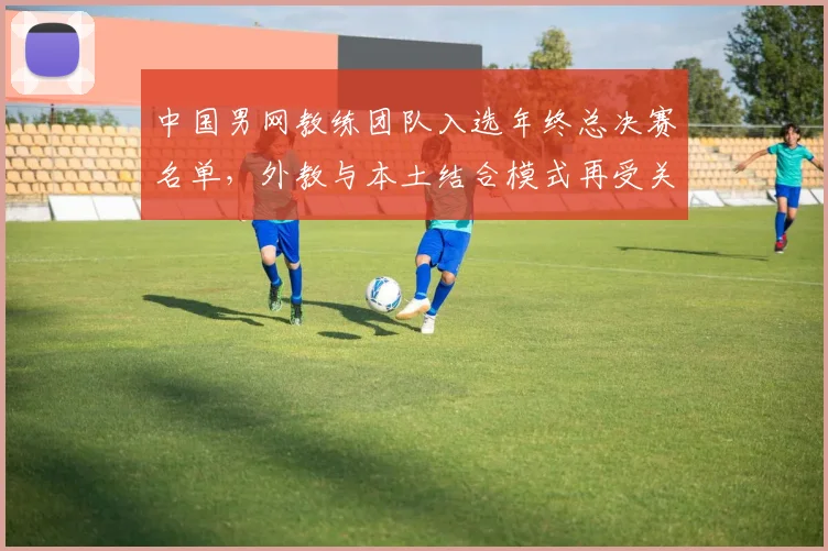 中国男网教练团队入选年终总决赛名单,外教与本土结合模式再受关注