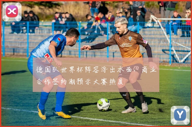 德国队世界杯阵容浮出水面,商业合作签约潮预示大赛热度