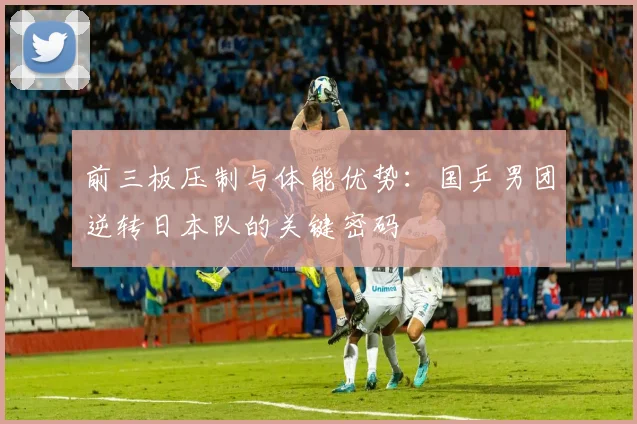 前三板压制与体能优势：国乒男团逆转日本队的关键密码