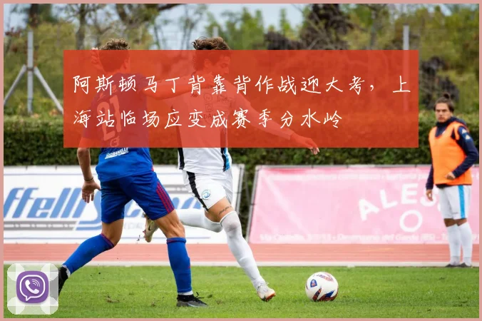 阿斯顿马丁背靠背作战迎大考,上海站临场应变成赛季分水岭