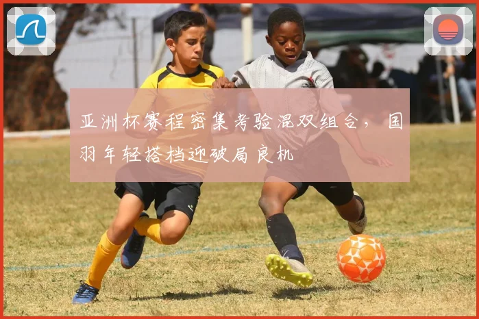 亚洲杯赛程密集考验混双组合,国羽年轻搭档迎破局良机