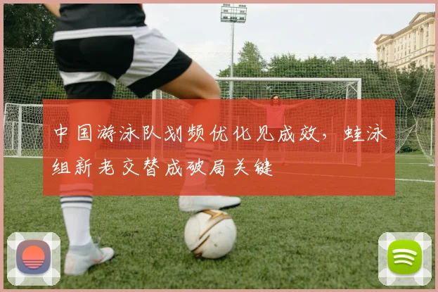 中国游泳队划频优化见成效,蛙泳组新老交替成破局关键