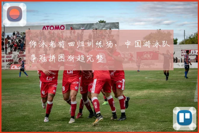 仰泳老将回归训练场，中国游泳队争冠拼图渐趋完整