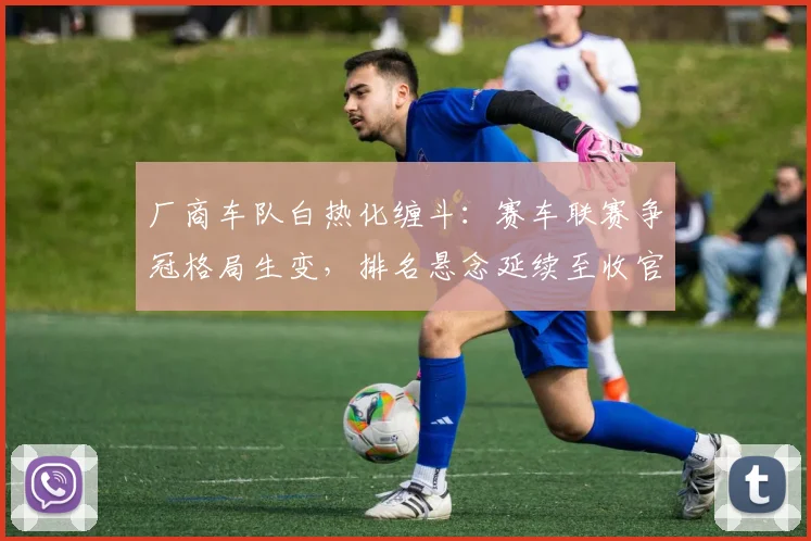 厂商车队白热化缠斗：赛车联赛争冠格局生变，排名悬念延续至收官