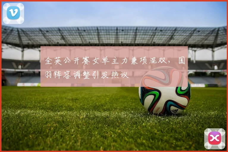 全英公开赛女单主力兼项混双，国羽阵容调整引发热议