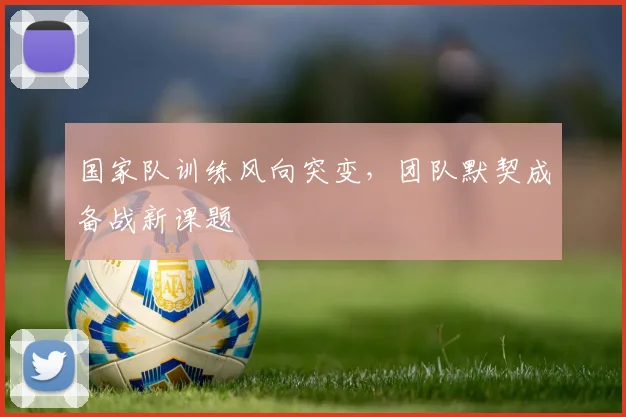国家队训练风向突变，团队默契成备战新课题