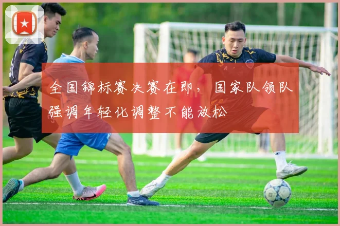 全国锦标赛决赛在即,国家队领队强调年轻化调整不能放松