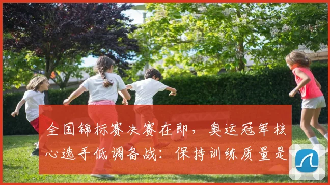 全国锦标赛决赛在即，奥运冠军核心选手低调备战：保持训练质量是重中之重