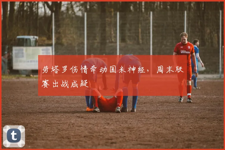 劳塔罗伤情牵动国米神经，周末联赛出战成疑