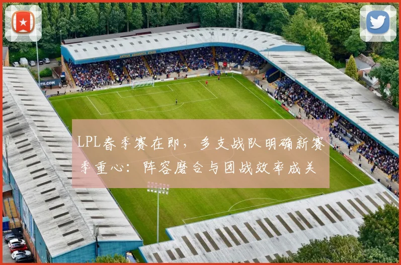 LPL春季赛在即,多支战队明确新赛季重心:阵容磨合与团战效率成关键