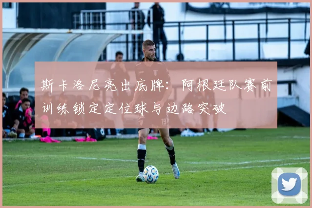 斯卡洛尼亮出底牌:阿根廷队赛前训练锁定定位球与边路突破