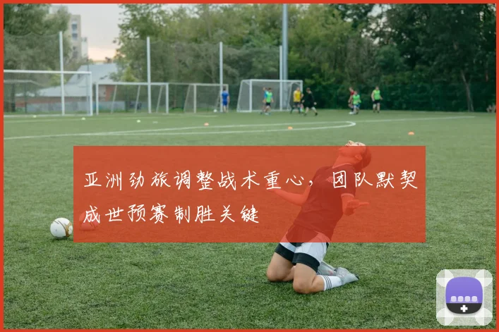 亚洲劲旅调整战术重心,团队默契成世预赛制胜关键