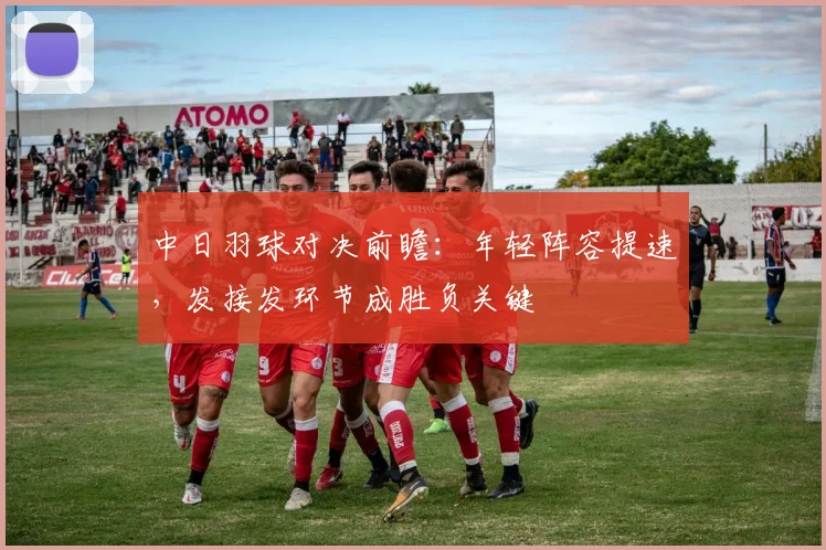 中日羽球对决前瞻:年轻阵容提速,发接发环节成胜负关键
