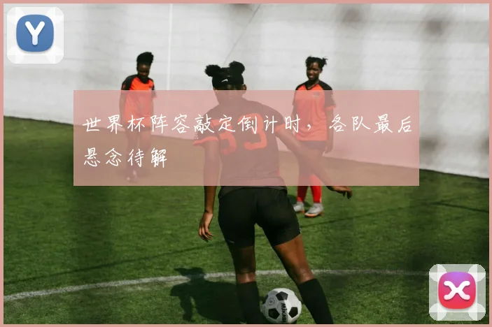 世界杯阵容敲定倒计时,各队最后悬念待解