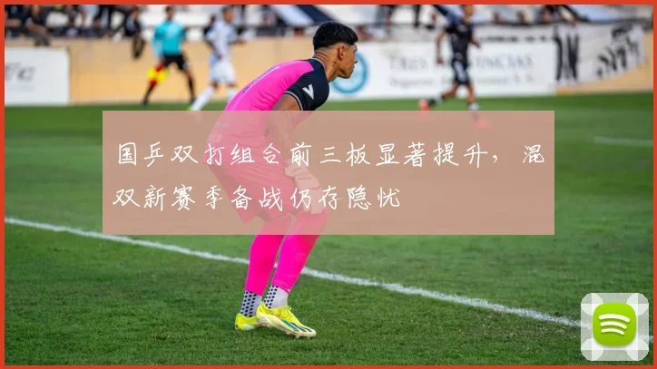 国乒双打组合前三板显著提升，混双新赛季备战仍存隐忧