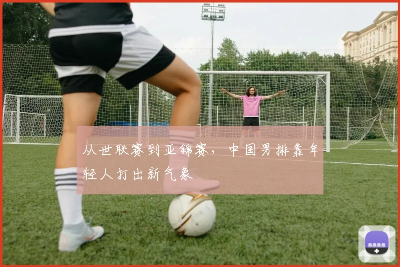 从世联赛到亚锦赛，中国男排靠年轻人打出新气象