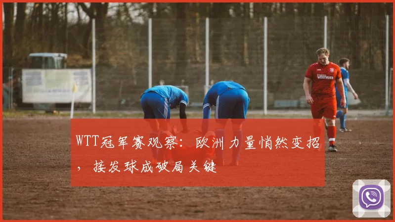 WTT冠军赛观察:欧洲力量悄然变招,接发球成破局关键