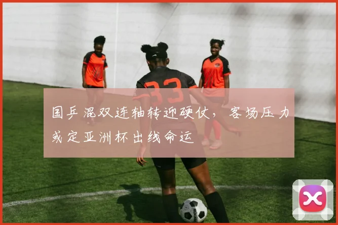 国乒混双连轴转迎硬仗，客场压力或定亚洲杯出线命运