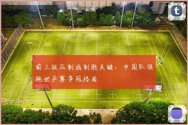 前三板压制成制胜关键,中国队领跑世乒赛争冠格局