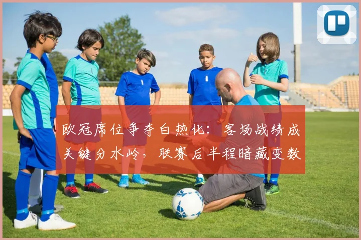 欧冠席位争夺白热化:客场战绩成关键分水岭,联赛后半程暗藏变数