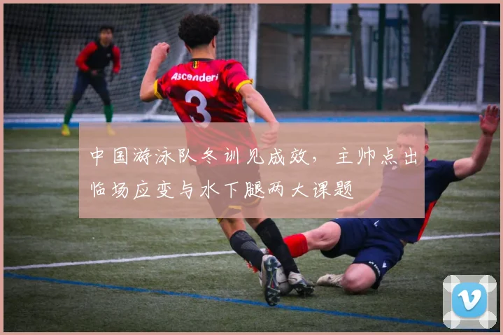中国游泳队冬训见成效，主帅点出临场应变与水下腿两大课题