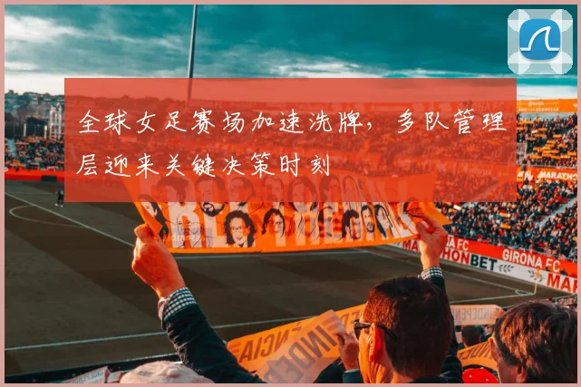 全球女足赛场加速洗牌，多队管理层迎来关键决策时刻