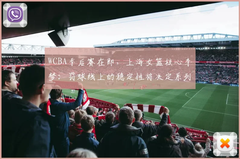 WCBA季后赛在即,上海女篮核心李梦:罚球线上的稳定性将决定系列赛走向