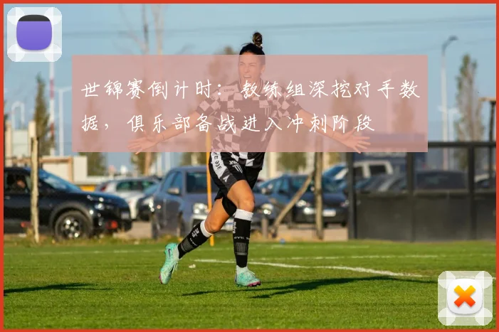 世锦赛倒计时:教练组深挖对手数据,俱乐部备战进入冲刺阶段