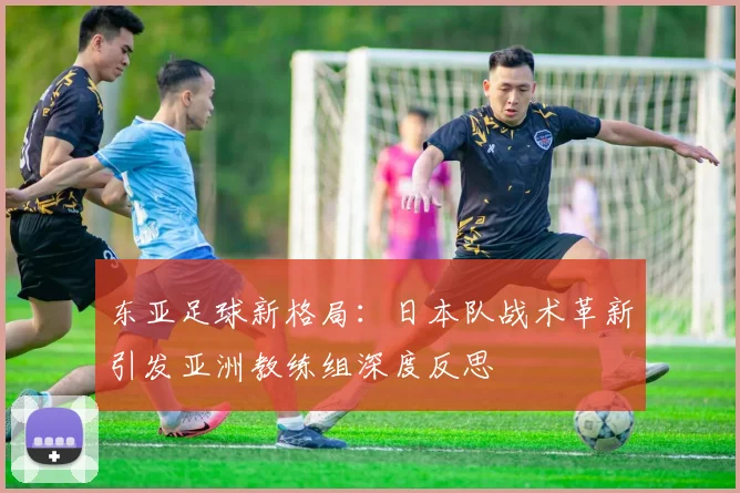 东亚足球新格局:日本队战术革新引发亚洲教练组深度反思