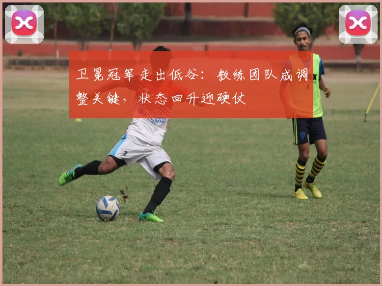 卫冕冠军走出低谷：教练团队成调整关键，状态回升迎硬仗