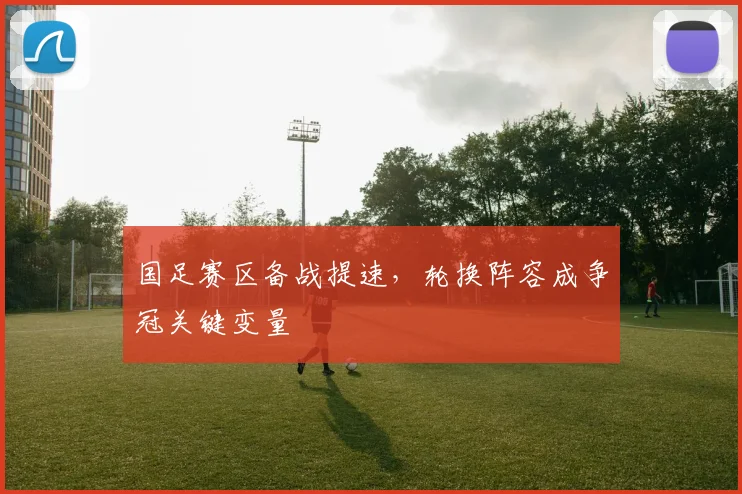 国足赛区备战提速，轮换阵容成争冠关键变量