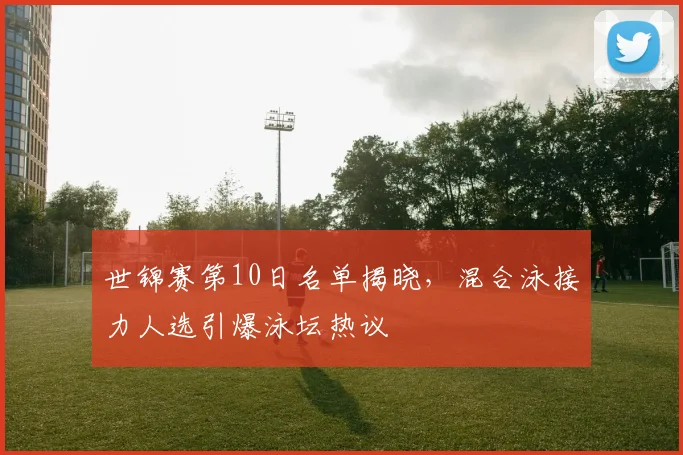 世锦赛第10日名单揭晓,混合泳接力人选引爆泳坛热议