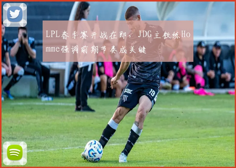 LPL春季赛开战在即，JDG主教练Homme强调前期节奏成关键