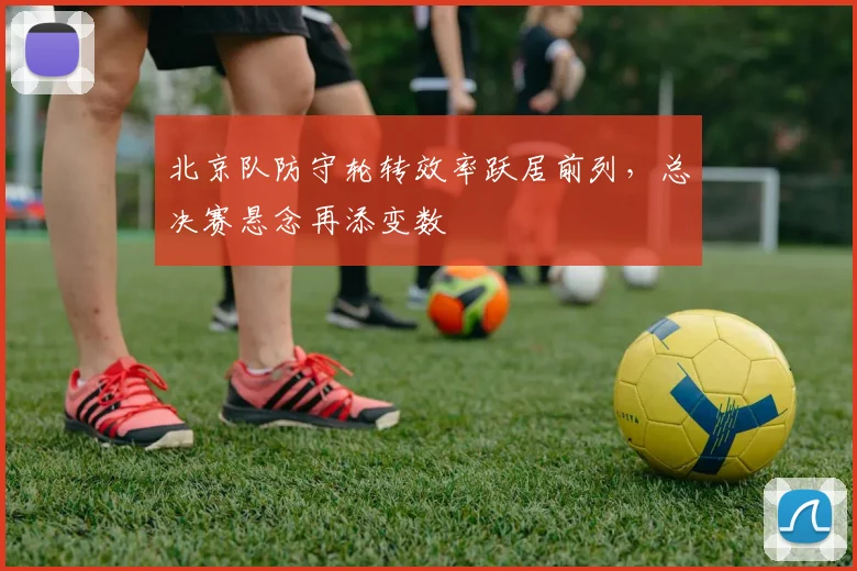 北京队防守轮转效率跃居前列，总决赛悬念再添变数