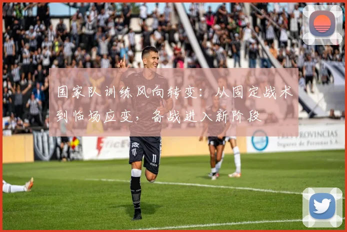 国家队训练风向转变：从固定战术到临场应变，备战进入新阶段