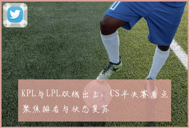 KPL与LPL双线出击,CS半决赛看点聚焦排名与状态复苏
