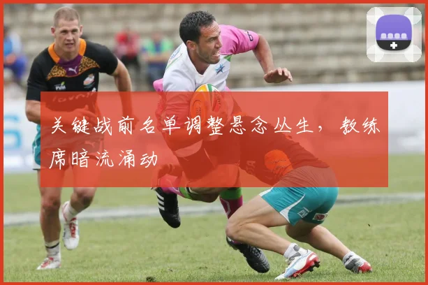 关键战前名单调整悬念丛生，教练席暗流涌动